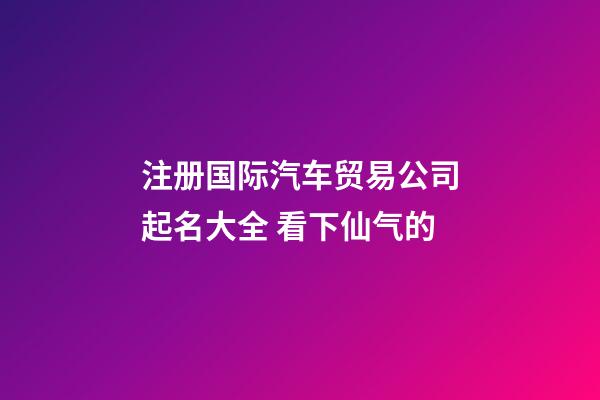 注册国际汽车贸易公司起名大全 看下仙气的-第1张-公司起名-玄机派